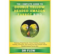 THE COMPLETE GUIDE TO DOUBLE YELLOW HEADED AMAZON PARROT BIRD: CHOOSING, PREPARING FOR, HOUSE TRAINING, GROOMING, FEEDING, CARING FOR AND LOVING ... DOUBLE YELLOW HEADED AMAZON PARROT BIRD