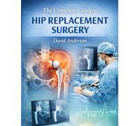 The Complete Guide to Hip Replacement Surgery: WHAT TO EXPECT BEFORE, DURING AND AFTER HIP REPLACEMENT