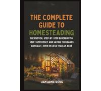The Complete Guide To Homesteading: The Proven, Step-by-Step Blueprint to Self-Sufficiency and Saving Thousands Annually, Even on Less Than an Acre