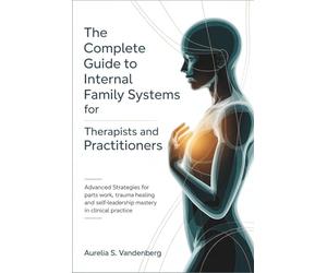 The Complete Guide to Internal Family Systems for Therapists and Practitioners: Advanced Strategies for Parts Work, Trauma Healing, and Self-Leadership Mastery in Clinical Practice