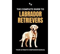 The Complete Guide To Labrador Retrievers: Your Ultimate Companion Manual