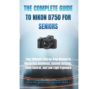 THE COMPLETE GUIDE TO NIKON D750 FOR SENIORS: Your Ultimate Step-by-Step Manual to Mastering Autofocus, Custom Settings, Flash Control, and Low-Light Exposure