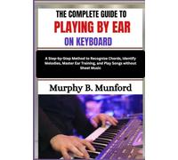 THE COMPLETE GUIDE TO PLAYING BY EAR ON KEYBOARD: A Step-by-Step Method to Recognize Chords, Identify Melodies, Master Ear Training, and Play Songs without Sheet Music