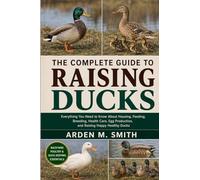 THE COMPLETE GUIDE TO RAISING DUCKS: Everything You Need to Know About Housing, Feeding, Breeding, Health Care, Egg Production, and Raising Happy Healthy Ducks