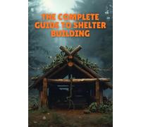 The Complete Guide To Shelter Building: Essential Skills For Creating Safe, Durable, And Survival-Ready Shelters In Any Environment