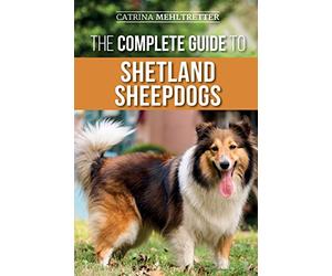 The Complete Guide to Shetland Sheepdogs: Finding, Raising, Training, Feeding, Working, and Loving Your New Sheltie