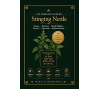 The Complete Guide to Stinging Nettle: Discover the Science, Nutrition, Traditional Uses, Recipes, and Wellness Benefits of Nature's Remarkable Green Superfood