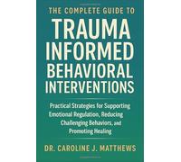 The Complete Guide to Trauma Informed Behavioral Interventions: Practical Strategies for Supporting Emotional Regulation, Reducing Challenging Behaviors, and Promoting Healing