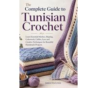 The Complete Guide to Tunisian Crochet: Learn Essential Stitches, Shaping, Colorwork, Cables, Lace and Creative Techniques for Beautiful Handmade Projects