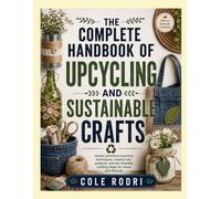 THE COMPLETE HANDBOOK OF UPCYCLING AND SUSTAINABLE CRAFTS: master practical recycling techniques, creative diy projects, and eco-friendly crafting ideas for home and lifestyle