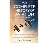 The Complete History of Aviation for Beginners: An Easy Guide to the Evolution of Aircraft, the Impact on Technology and the Breakthroughs That Connected the World