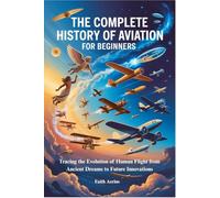 THE COMPLETE HISTORY OF AVIATION FOR BEGINNERS: Tracing the Evolution of Human Flight from Ancient Dreams to Future Innovations