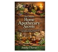 The Complete Home Apothecary Secrets: Natural Remedies, Herbal Preparations, and Self-Sufficient Healing at Home