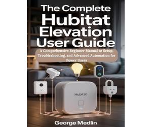 The Complete Hubitat Elevation User Guide: A Comprehensive Beginner Manual to Setup, Troubleshooting, and Advanced Automation for Power Users