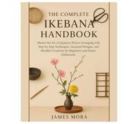 The Complete Ikebana Handbook: Master the Art of Japanese Flower Arranging with Step-by-Step Techniques, Seasonal Designs, and Mindful Creativity for Beginners & Home Enthusiasts