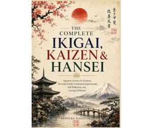 The Complete Ikigai, Kaizen & Hansei: Japanese Secrets for Purpose, Personal Growth, Continuous Improvement, Self-Reflection, and Lasting Fulfillment