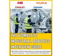 THE COMPLETE INDUSTRIAL ROBOTICS INTERVIEW GUIDE: ABB, FANUC, KUKA & Yaskawa Motoman - From Fundamentals to Offer Negotiation, A Practical Reference ... from First Interview to Final Negotiation
