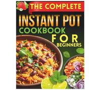 The Complete Instant Pot Cookbook For Beginners: Effortless 30-Minute Recipes to Master Your Pressure Cooker and Save Time Every Day