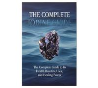 The Complete iodine Guide: The Complete Guide to Its Health Benefits, Uses, and Healing Power