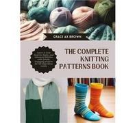 The Complete Knitting Patterns Book Learn to Knit Scarves Socks and Advanced Stitches with Simple Engaging projects for All Experience Levels - Grace AX B Grace AX BrownGrace AX Brown (Auteur)
