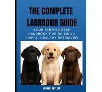 The Complete Labrador Guide: Your Step-by-Step Handbook for Raising a Happy, Healthy Retriever