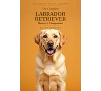 The Complete Labrador Retriever Owner's Companion: A Practical Guide to Choosing, Raising, Training, and Living With Your Lab - From Puppy to Golden Years