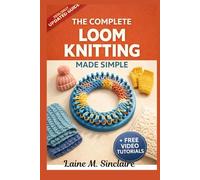 The Complete Loom Knitting Made Simple: A Guide to Quick Techniques, Must-Know Decorative Stitches and Creative Step-by-Step Patterns for First-Time Crafters
