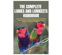 The Complete Lories And Lorikeets Handbook: A Comprehensive Step-By-Step Guide To Caring and Raising A Happy Pet Parrot, Feeding, Housing, Training, Bonding, Breeding, Grooming, And Health Care