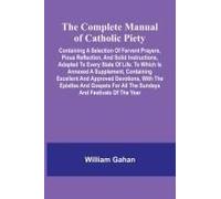 The Complete Manual Of Catholic Piety; Containing A Selection Of Fervent Prayers, Pious Reflection, And Solid Instructions, Adapted To Every State Of Life. To Which Is Annexed A Supplement, Containing