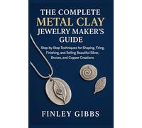 The Complete Metal Clay Jewelry Maker’s Guide: Step-by-Step Techniques for Shaping, Firing, Finishing, and Selling Beautiful Silver, Bronze, and Copper Creations