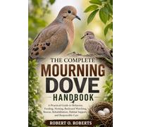THE COMPLETE MOURNING DOVE HANDBOOK: A Practical Guide to Behavior, Feeding, Nesting, Backyard Watching, Rescue, Rehabilitation, Habitat Support, and Responsible Care