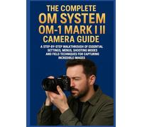 THE COMPLETE OM SYSTEM OM-1 MARK II CAMERA GUIDE: A Step-by-Step Walkthrough of Essential Settings, Menus, Shooting Modes, and Field Techniques for Capturing Incredible Images