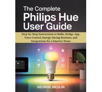 THE COMPLETE PHILIPS HUE USER GUIDE: Step-by-Step Instructions to Bulbs, Bridge, App, Voice Control, Energy-Saving Routines, and Integrations for a Smarter Home