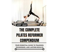 THE COMPLETE PILATES REFORMER COMPENDIUM: Your Essential Guide to Training, Techniques, and Lasting Results