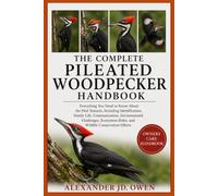 THE COMPLETE PILEATED WOODPECKER HANDBOOK: A Complete Guide to Pileated Woodpecker Behavior, Forest Habitat, Feeding Habits, Nesting, Communication, Ecology, Conservation, and Wildlife Observation