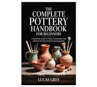 THE COMPLETE POTTERY HANDBOOK FOR BEGINNERS: A Practical Guide to Tools, Techniques, and Creative Pottery Projects for Beginners