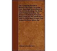 The Complete Practical Brewer; Or, Plain, Accurate, And Thorough Instructions In The Art Of Brewing Ale, Beer, And Porter; Including The Process Of Making Bavarian Beer, Also, All The Small Beers, Suc
