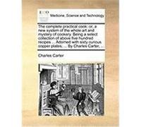 The Complete Practical Cook: Or, a New System of the Whole Art and Mystery of Cookery. Being a Select Collection of Above Five Hundred Recipes ... Carter, Charles, Jr. (Auteur)