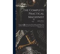 The Complete Practical Machinist: Embracing Lathe Work, Vise Work, Drills And Drilling, Taps And Dies, Hardening And Tempering, The Making And Use Of