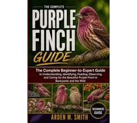 THE COMPLETE PURPLE FINCH GUIDE: The Complete Beginner-to-Expert Guide to Understanding, Identifying, Feeding, Observing, and Caring for the Beautiful Purple Finch in Backyards and the Wild