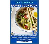 The Complete Ramen Cookbook : An Essential Step By Step Guide To Special Japanese Cuisine With Simple, Delicious And Nutritious Recipes
