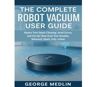 THE COMPLETE ROBOT VACUUM USER GUIDE: Master Your Smart Cleaning, Avoid Errors, and Get the Most from Your Roomba, Roborock, Shark, Eufy, Lefant