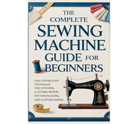 The Complete Sewing Machine Guide for Beginners: Easy Step-by-Step Techniques for Stitching, Clothing Repair, Pattern Reading, and Custom Sewing
