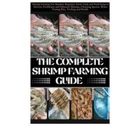 The Complete Shrimp Farming Guide: Shrimp Farming For Absolute Beginner, From Tank and Pond Setup to Harvest, Freshwater and Saltwater Shrimps, Choosing Species, Water Testing Kits, Feeding and Health