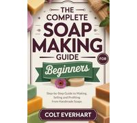 THE COMPLETE SOAP MAKING GUIDE FOR BEGINNERS: Step-by-Step Guide to Making, Selling and Profiting from Handmade Soaps