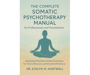 The Complete Somatic Psychotherapy Manual for Professionals and Practitioners: Integrating Mind-Body Healing Techniques for Trauma Recovery and Emotional Resilience