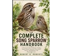 THE COMPLETE SONG SPARROW HANDBOOK: A Practical Guide to Behavior, Feeding, Songs, Habitat, Backyard Observation, Rescue, Rehabilitation, and Responsible Care