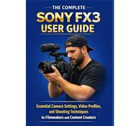 THE COMPLETE SONY FX3 USER GUIDE: Essential Camera Settings, Video Profiles, and Shooting Techniques for Filmmakers and Content Creators