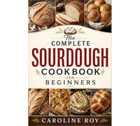 The Complete Sourdough Cookbook for Beginners: Easy Step-by-Step Recipes to Master Sourdough Starters, Crusty Artisan Bread, No-Knead Loaves, Discard Bakes, Pizza Dough, Focaccia, and More at Home