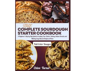 THE COMPLETE SOURDOUGH STARTER COOKBOOK: A Beginner’s Step-by-Step Guide to Creating Your Starter, Baking Artisan Breads, and Making Easy Discard Recipes at Home
